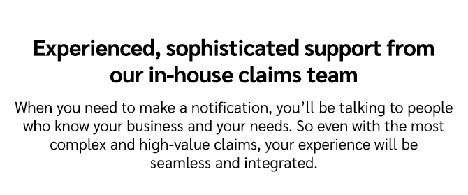 Experienced, sophisticated support from our in house claims team When you need to make a notification, you’ll be talk...