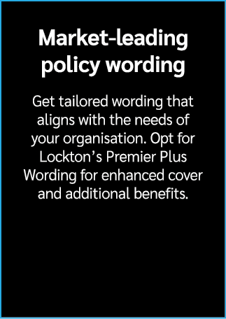 Market leading policy wording Get tailored wording that aligns with the needs of your organisation. Opt for Lockton’s...